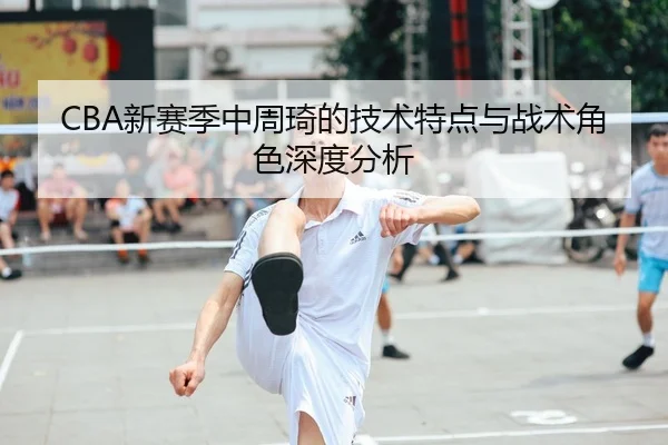 CBA新赛季中周琦的技术特点与战术角色深度分析