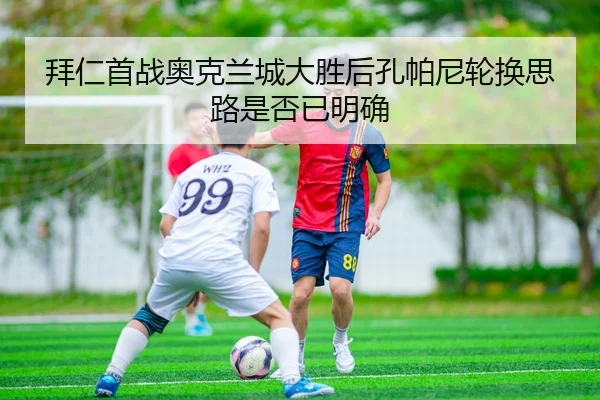 拜仁首战奥克兰城大胜后孔帕尼轮换思路是否已明确