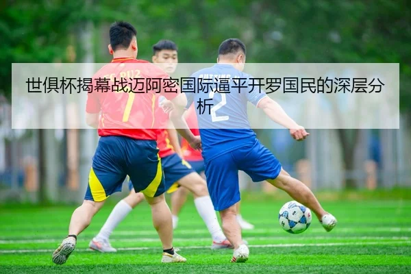 世俱杯揭幕战迈阿密国际逼平开罗国民的深层分析