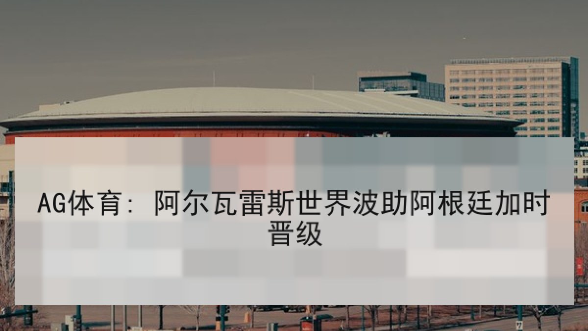 AG体育: 阿尔瓦雷斯世界波助阿根廷加时晋级 AG体育: 阿尔瓦雷斯世界波助阿根廷加时晋级