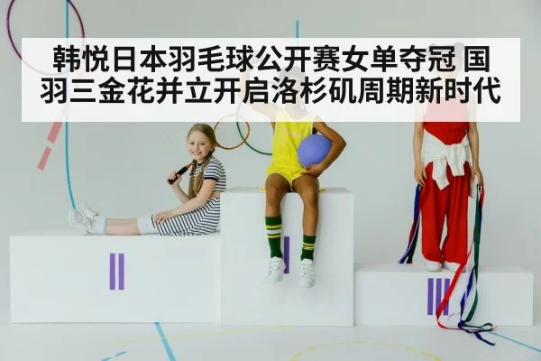 韩悦日本羽毛球公开赛女单夺冠 国羽三金花并立开启洛杉矶周期新时代