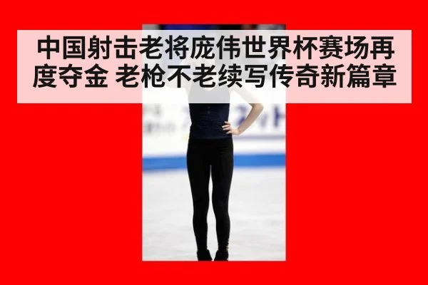 中国射击老将庞伟世界杯赛场再度夺金 老枪不老续写传奇新篇章